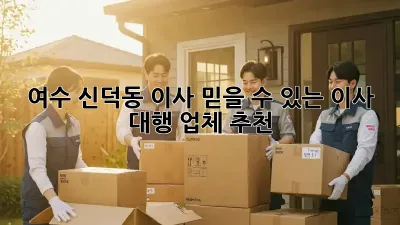 여수 신덕동 이사, 믿을 수 있는 이사 대행 업체 추천!